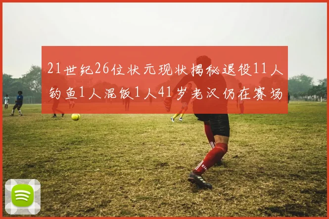 21世纪26位状元现状揭秘退役11人钓鱼1人混饭1人41岁老汉仍在赛场拼搏