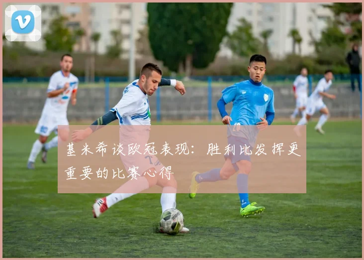 基米希谈欧冠表现：胜利比发挥更重要的比赛心得