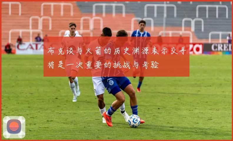 布克谈与火箭的历史渊源表示交手将是一次重要的挑战与考验
