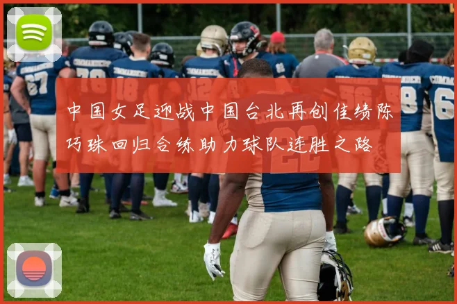 中国女足迎战中国台北再创佳绩陈巧珠回归合练助力球队连胜之路