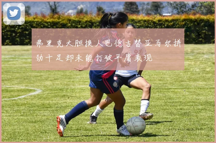 弗里克大胆换人巴德吉替亚马尔拼劲十足却未能打破平庸表现