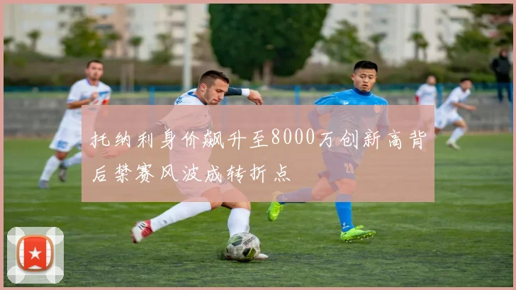 托纳利身价飙升至8000万创新高背后禁赛风波成转折点