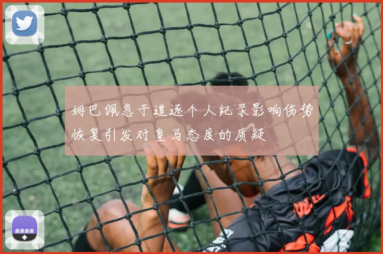 姆巴佩急于追逐个人纪录影响伤势恢复引发对皇马态度的质疑