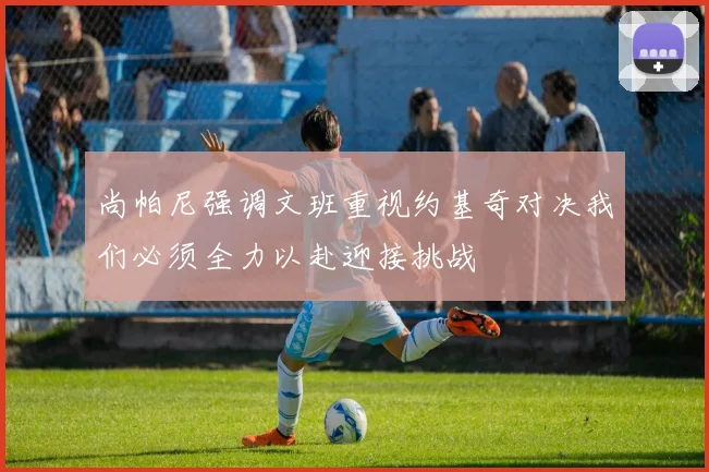 尚帕尼强调文班重视约基奇对决我们必须全力以赴迎接挑战