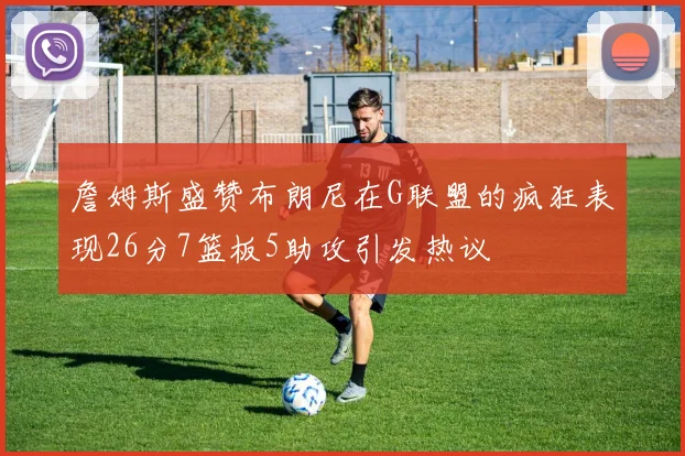 詹姆斯盛赞布朗尼在G联盟的疯狂表现26分7篮板5助攻引发热议