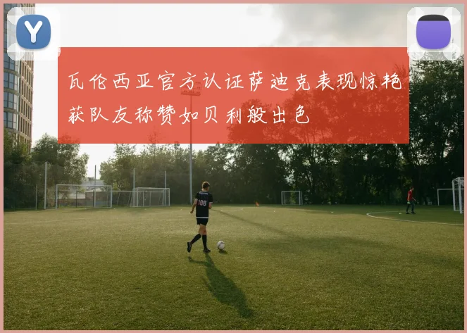 瓦伦西亚官方认证萨迪克表现惊艳获队友称赞如贝利般出色
