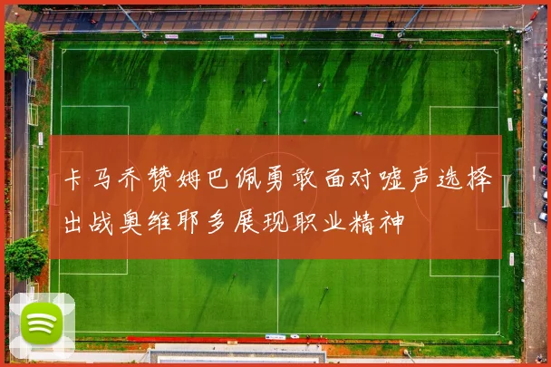 卡马乔赞姆巴佩勇敢面对嘘声选择出战奥维耶多展现职业精神