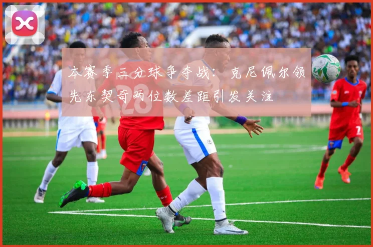 本赛季三分球争夺战：克尼佩尔领先东契奇两位数差距引发关注