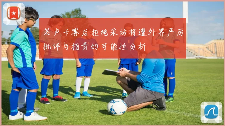 若卢卡赛后拒绝采访将遭外界严厉批评与指责的可能性分析