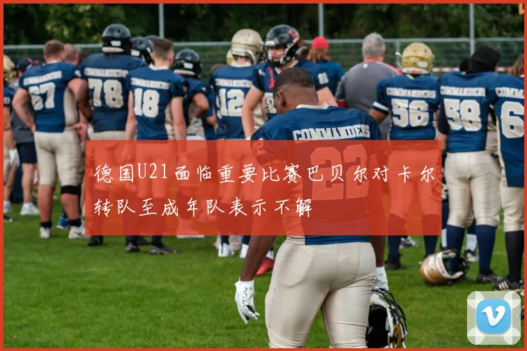 德国U21面临重要比赛巴贝尔对卡尔转队至成年队表示不解