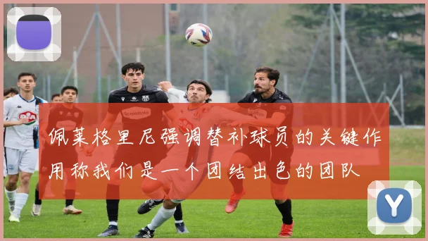 佩莱格里尼强调替补球员的关键作用称我们是一个团结出色的团队