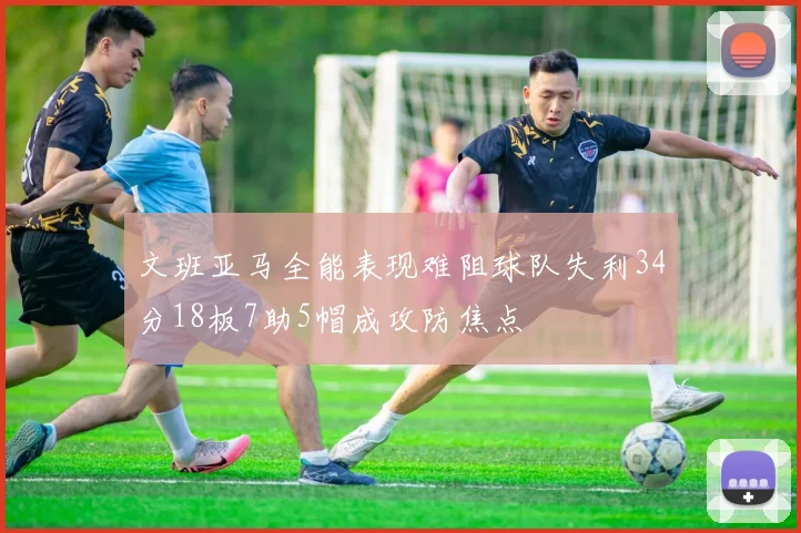 文班亚马全能表现难阻球队失利34分18板7助5帽成攻防焦点