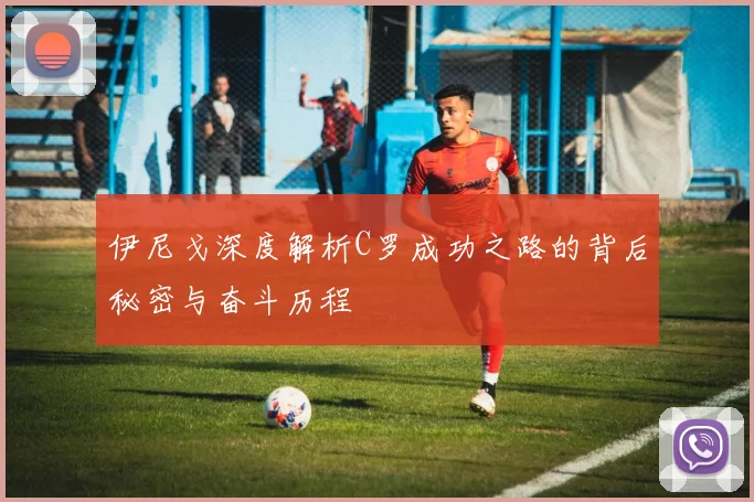 伊尼戈深度解析C罗成功之路的背后秘密与奋斗历程