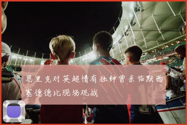 恩里克对英超情有独钟曾亲临默西塞德德比现场观战