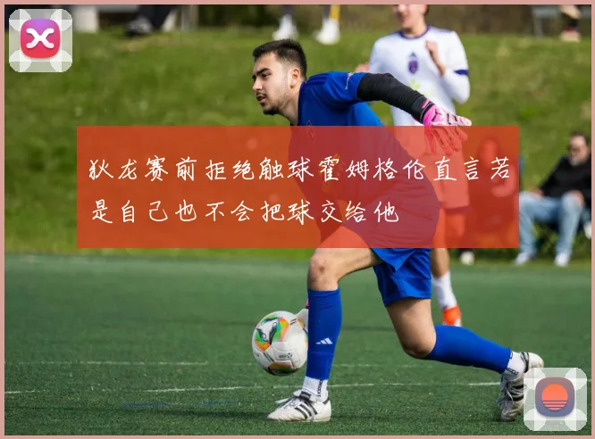 狄龙赛前拒绝触球霍姆格伦直言若是自己也不会把球交给他