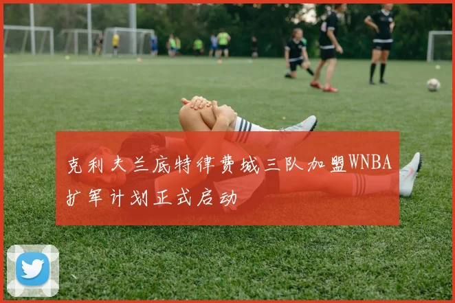 克利夫兰底特律费城三队加盟WNBA扩军计划正式启动