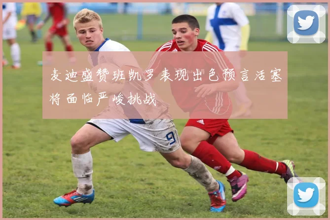 麦迪盛赞班凯罗表现出色预言活塞将面临严峻挑战