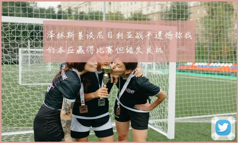 泽林斯基谈尼日利亚战平遗憾称我们本应赢得比赛但错失良机