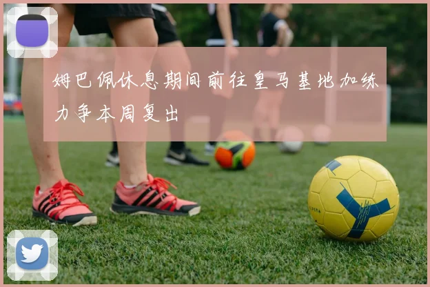 姆巴佩休息期间前往皇马基地加练力争本周复出