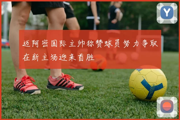 迈阿密国际主帅称赞球员努力争取在新主场迎来首胜