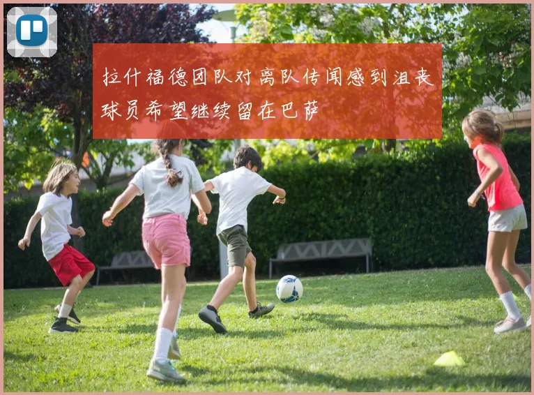拉什福德团队对离队传闻感到沮丧球员希望继续留在巴萨