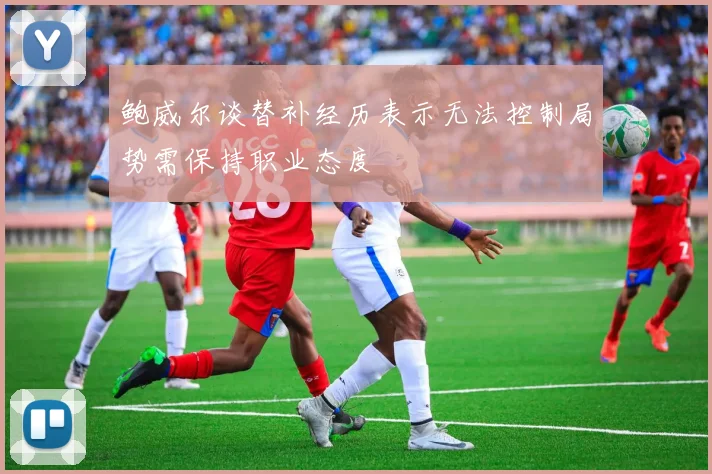 鲍威尔谈替补经历表示无法控制局势需保持职业态度