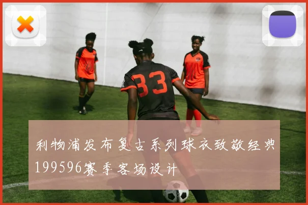 利物浦发布复古系列球衣致敬经典199596赛季客场设计