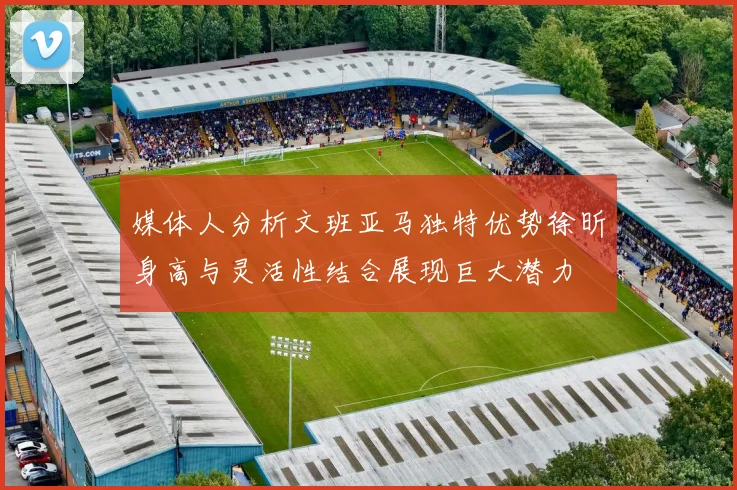媒体人分析文班亚马独特优势徐昕身高与灵活性结合展现巨大潜力