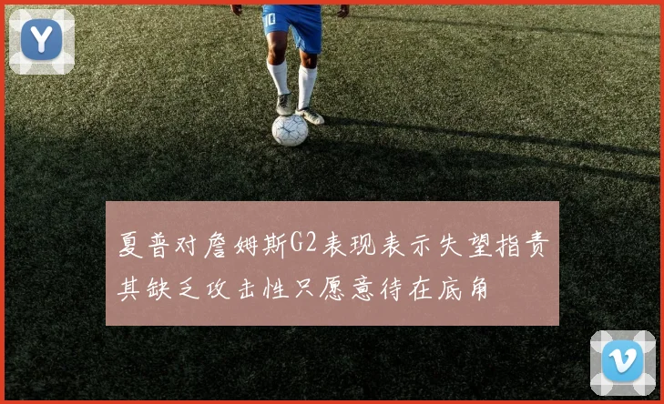 夏普对詹姆斯G2表现表示失望指责其缺乏攻击性只愿意待在底角